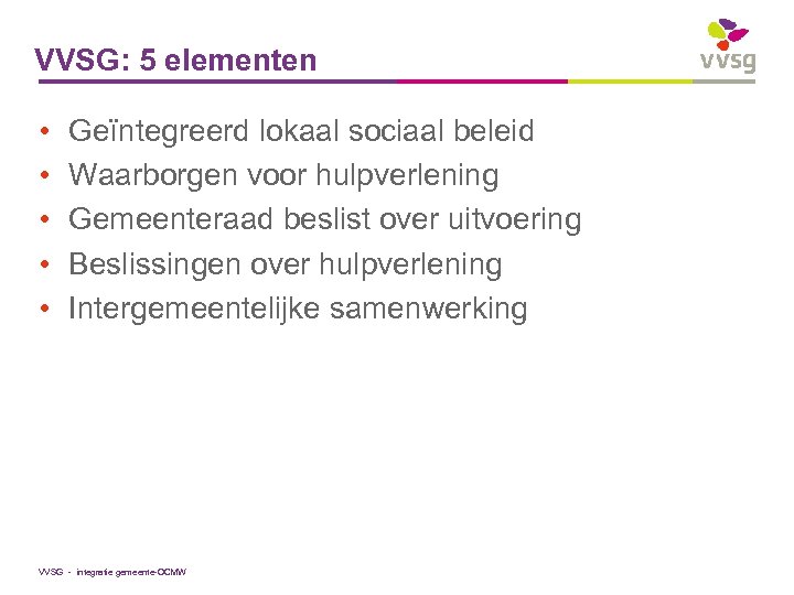 VVSG: 5 elementen • • • Geïntegreerd lokaal sociaal beleid Waarborgen voor hulpverlening Gemeenteraad