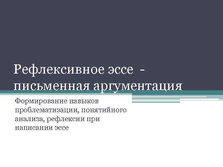 Рефлексивное эссе - письменная аргументация Формирование навыков проблематизации, понятийного анализа, рефлексии при написании эссе