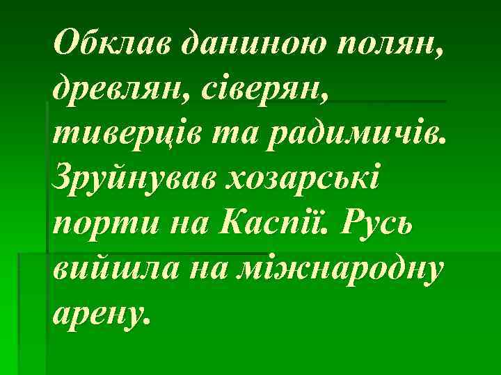 Обклав даниною полян, древлян, сіверян, тиверців та радимичів. Зруйнував хозарські порти на Каспії. Русь