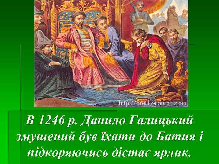 В 1246 р. Данило Галицький змушений був їхати до Батия і підкоряючись дістає ярлик.