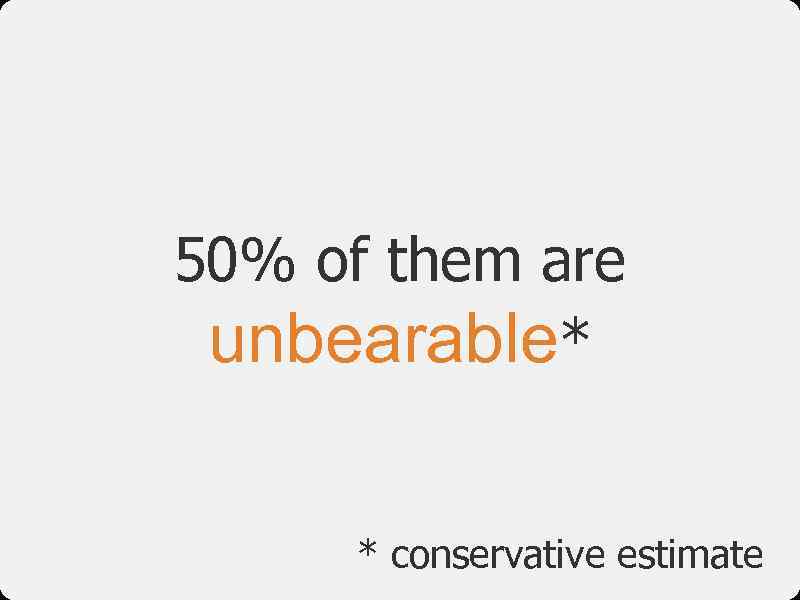 50% of them are unbearable* * conservative estimate 