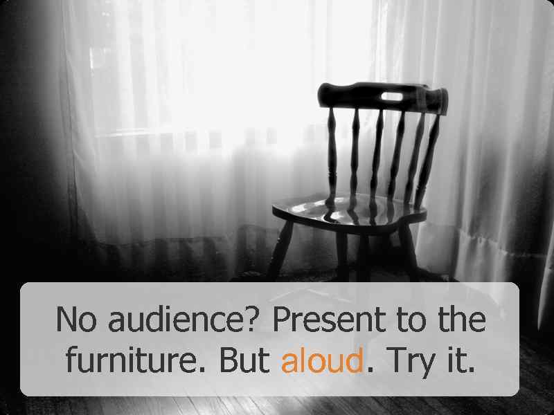 No audience? Present to the furniture. But aloud. Try it. 