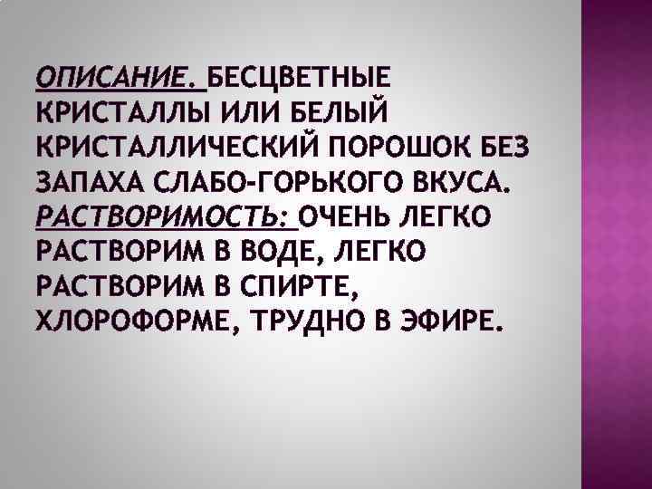 ОПИСАНИЕ. БЕСЦВЕТНЫЕ КРИСТАЛЛЫ ИЛИ БЕЛЫЙ КРИСТАЛЛИЧЕСКИЙ ПОРОШОК БЕЗ ЗАПАХА СЛАБО-ГОРЬКОГО ВКУСА. РАСТВОРИМОСТЬ: ОЧЕНЬ ЛЕГКО