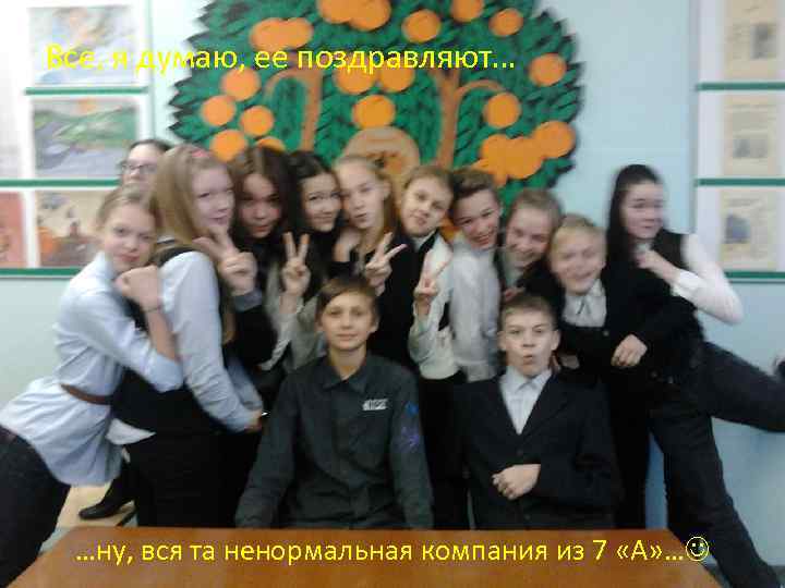 Все, я думаю, ее поздравляют… …ну, вся та ненормальная компания из 7 «А» …