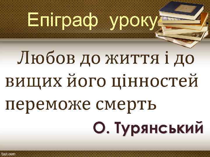 Епіграф уроку Любов до життя і до вищих його цінностей переможе смерть О. Турянський