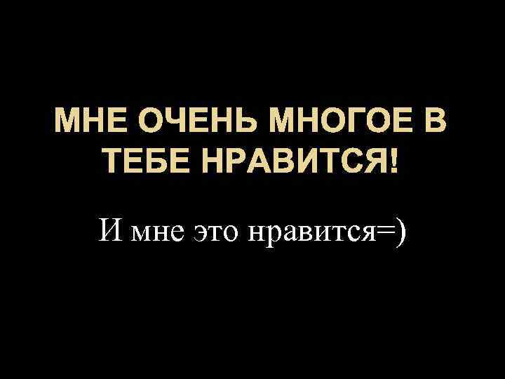 МНЕ ОЧЕНЬ МНОГОЕ В ТЕБЕ НРАВИТСЯ! И мне это нравится=) 