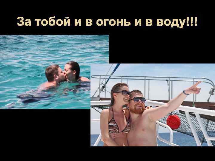 За тобой и в огонь и в воду!!! 