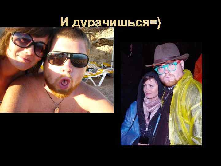 И дурачишься=) 