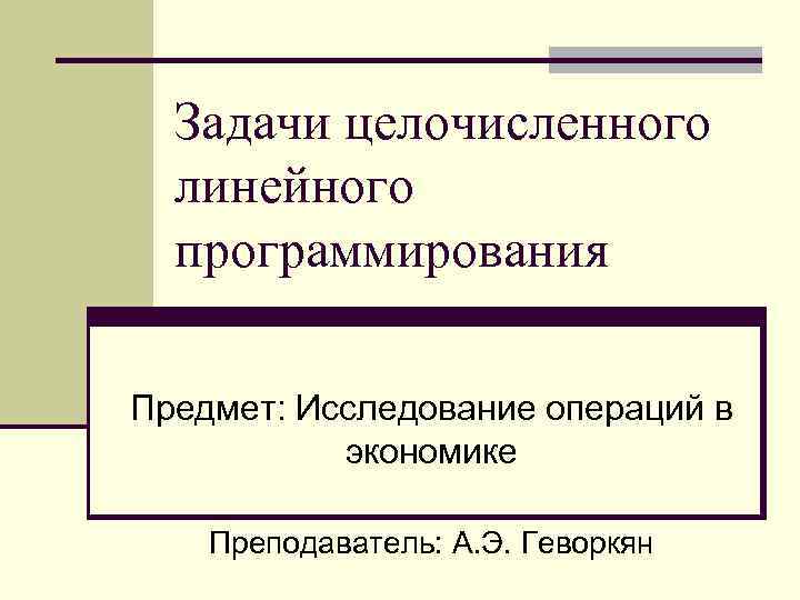 Задачи целочисленного линейного программирования Предмет: Исследование операций в экономике Преподаватель: А. Э. Геворкян 