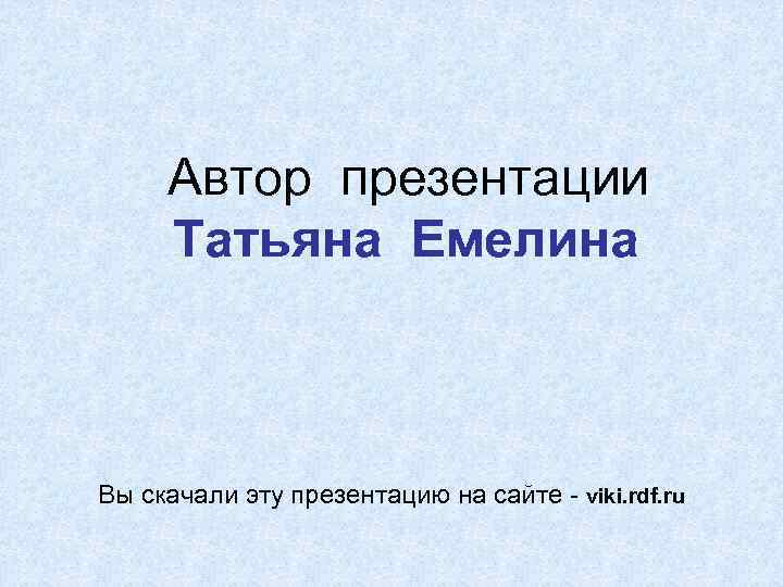 Автор презентации Татьяна Емелина Вы скачали эту презентацию на сайте - viki. rdf. ru