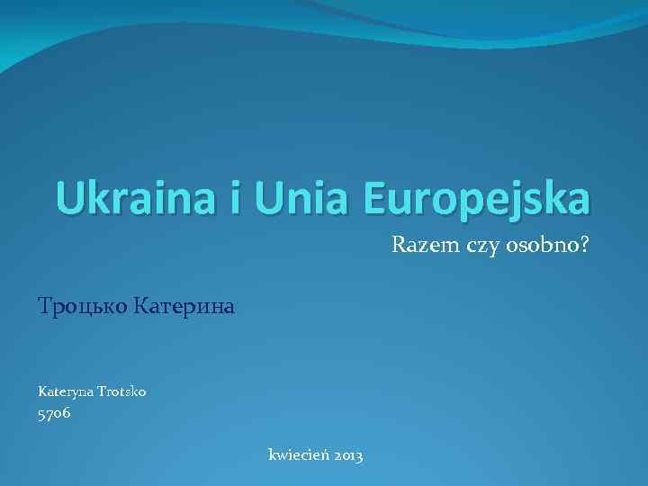 Ukraina i Unia Europejska Razem czy osobno? Троцько Катерина Kateryna Trotsko 5706 kwiecień 2013