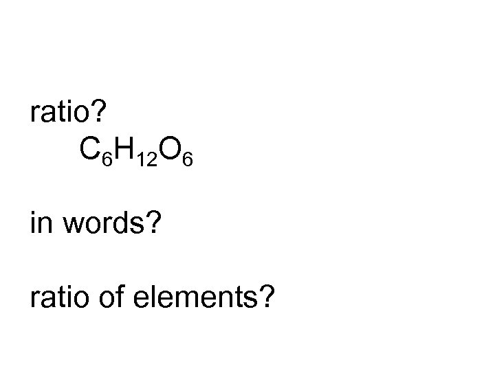 ratio? C 6 H 12 O 6 in words? ratio of elements? 