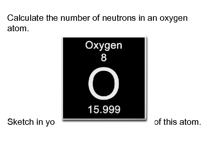 Calculate the number of neutrons in an oxygen atom. Sketch in your notebook the