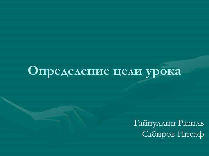 Определение цели урока Гайнуллин Разиль Сабиров Инсаф 