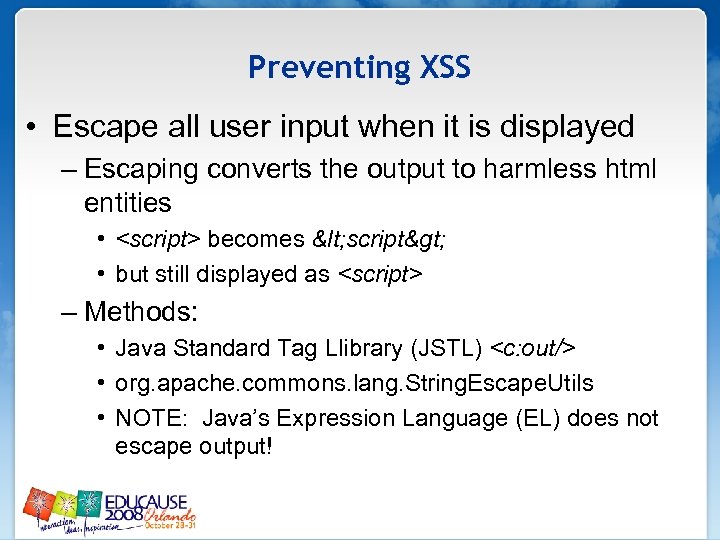 Preventing XSS • Escape all user input when it is displayed – Escaping converts
