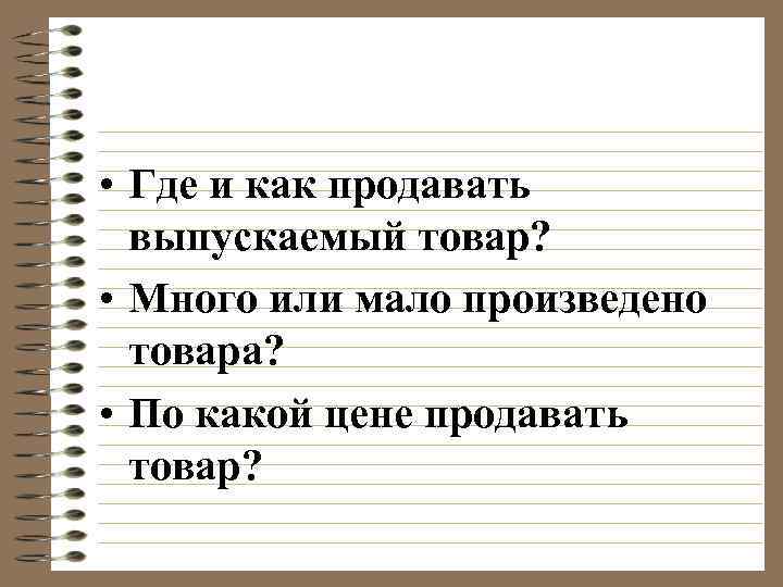  • Где и как продавать выпускаемый товар? • Много или мало произведено товара?