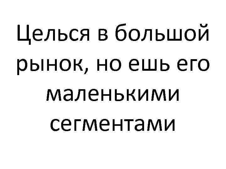 Целься в большой рынок, но ешь его маленькими сегментами 