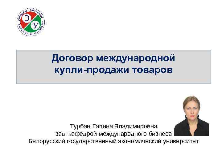 Договор международной купли-продажи товаров Турбан Галина Владимировна зав. кафедрой международного бизнеса Белорусский государственный экономический