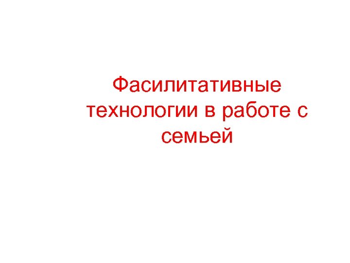 Фасилитативные технологии в работе с семьей 