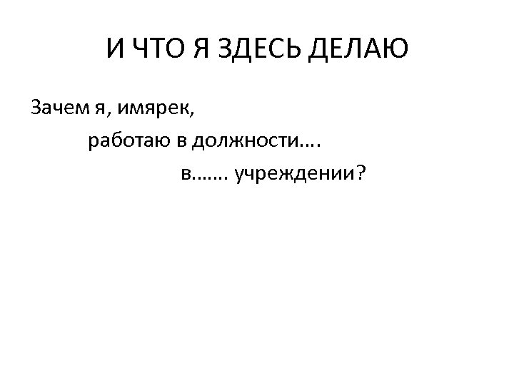 И ЧТО Я ЗДЕСЬ ДЕЛАЮ Зачем я, имярек, работаю в должности…. в……. учреждении? 