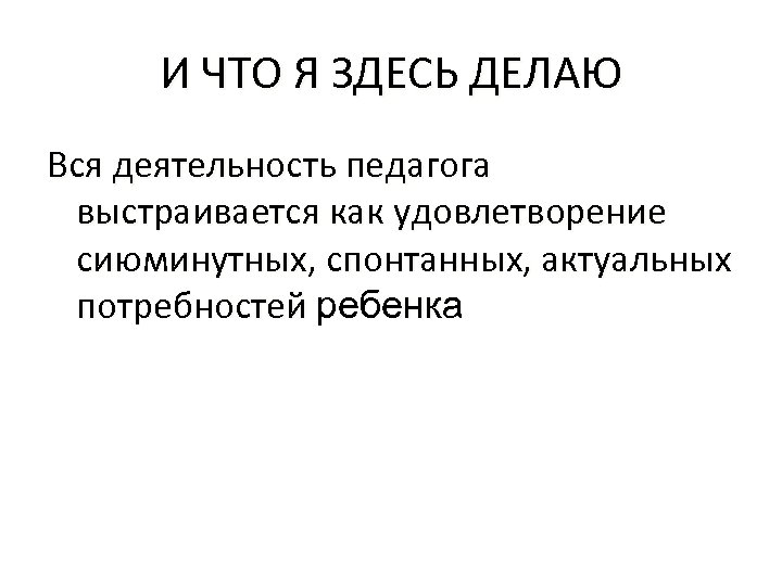 И ЧТО Я ЗДЕСЬ ДЕЛАЮ Вся деятельность педагога выстраивается как удовлетворение сиюминутных, спонтанных, актуальных