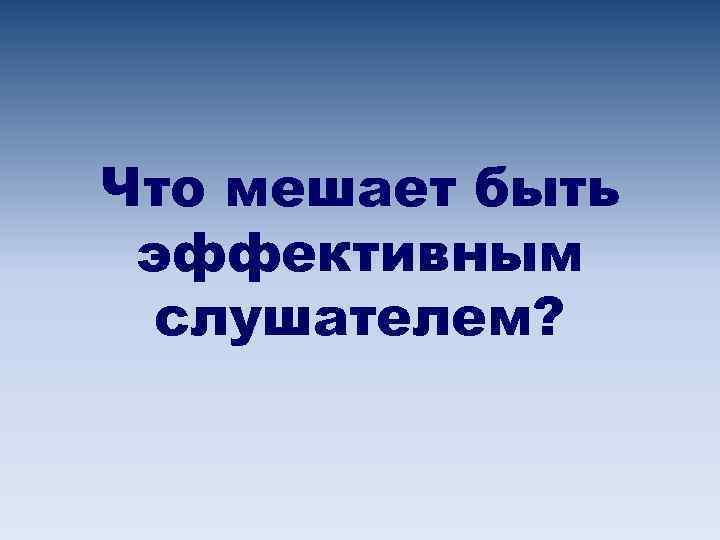 Что мешает быть эффективным слушателем? 