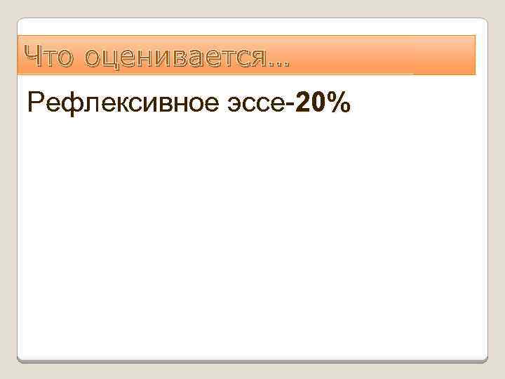 Что оценивается… Рефлексивное эссе-20% 