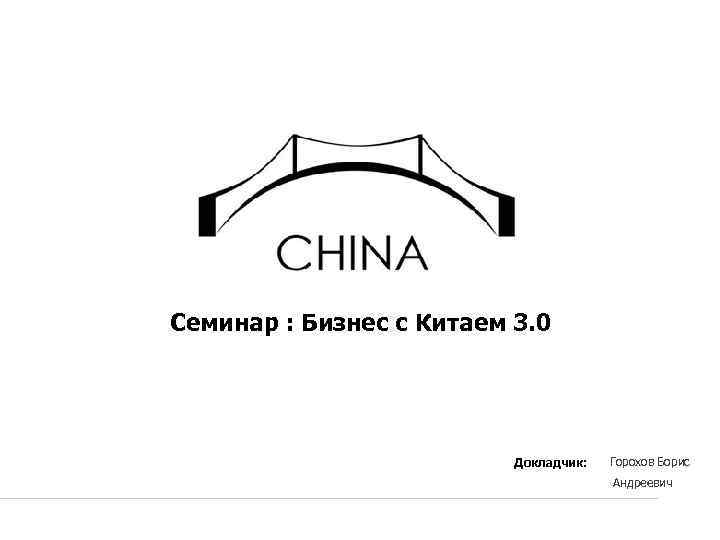 Семинар : Бизнес с Китаем 3. 0 Докладчик: Горохов Борис Андреевич 