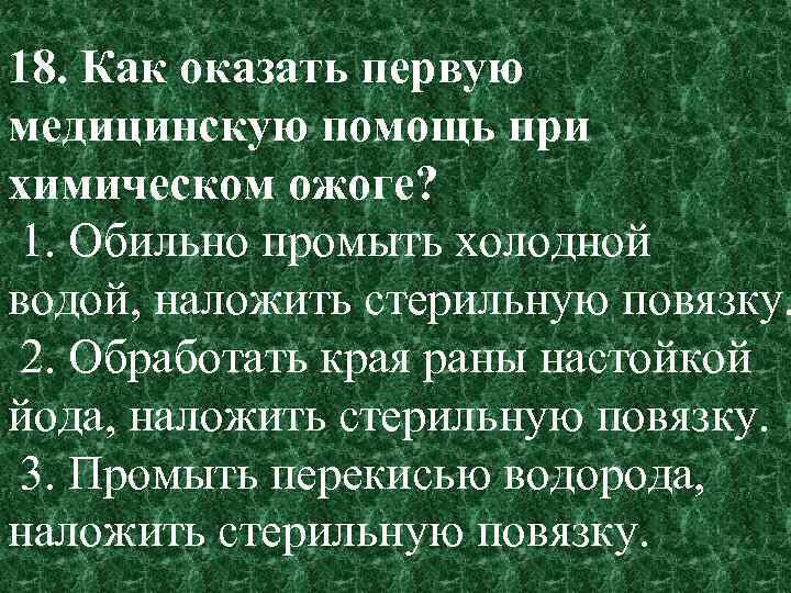18. Как оказать первую медицинскую помощь при химическом ожоге? 1. Обильно промыть холодной водой,