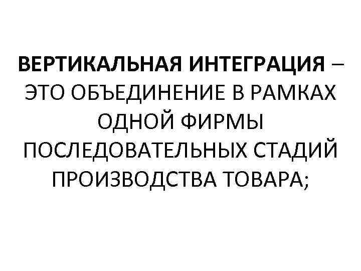 ВЕРТИКАЛЬНАЯ ИНТЕГРАЦИЯ – ЭТО ОБЪЕДИНЕНИЕ В РАМКАХ ОДНОЙ ФИРМЫ ПОСЛЕДОВАТЕЛЬНЫХ СТАДИЙ ПРОИЗВОДСТВА ТОВАРА; 