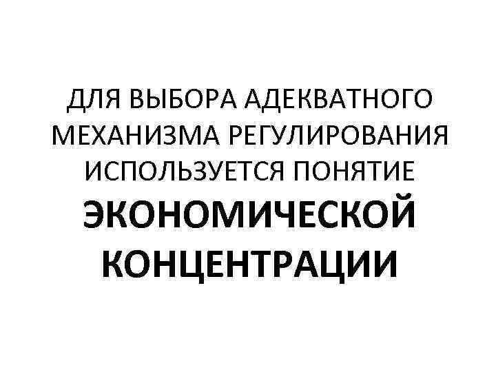 ДЛЯ ВЫБОРА АДЕКВАТНОГО МЕХАНИЗМА РЕГУЛИРОВАНИЯ ИСПОЛЬЗУЕТСЯ ПОНЯТИЕ ЭКОНОМИЧЕСКОЙ КОНЦЕНТРАЦИИ 