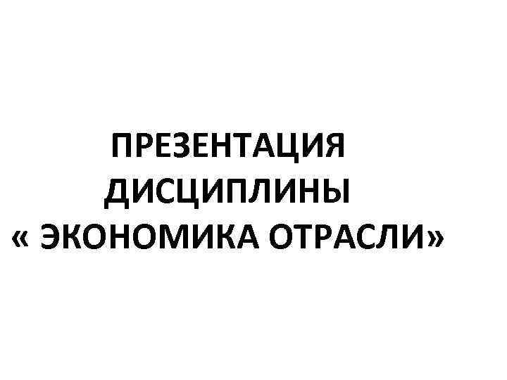 ПРЕЗЕНТАЦИЯ ДИСЦИПЛИНЫ « ЭКОНОМИКА ОТРАСЛИ» 