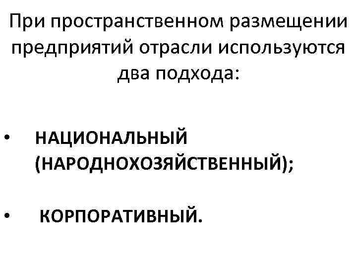 При пространственном размещении предприятий отрасли используются два подхода: • НАЦИОНАЛЬНЫЙ (НАРОДНОХОЗЯЙСТВЕННЫЙ); • КОРПОРАТИВНЫЙ. 