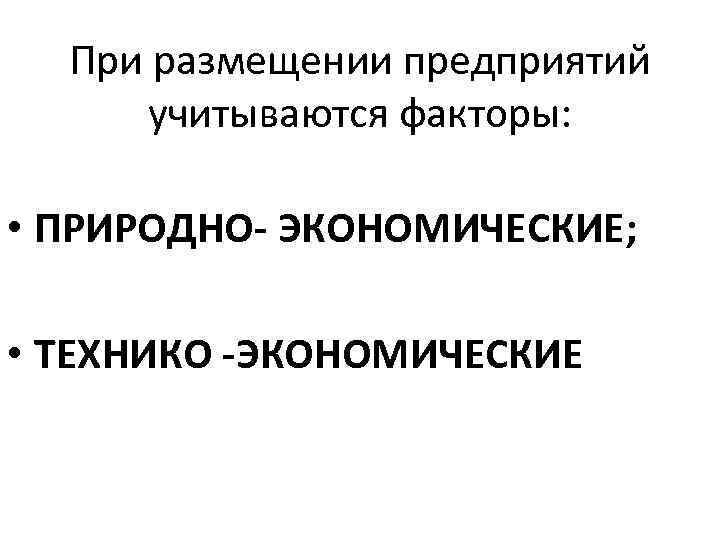 При размещении предприятий учитываются факторы: • ПРИРОДНО- ЭКОНОМИЧЕСКИЕ; • ТЕХНИКО -ЭКОНОМИЧЕСКИЕ 