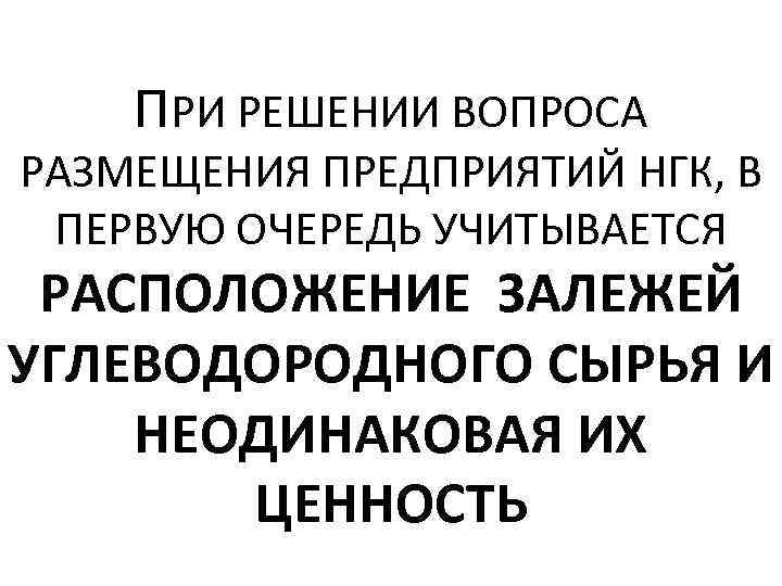 ПРИ РЕШЕНИИ ВОПРОСА РАЗМЕЩЕНИЯ ПРЕДПРИЯТИЙ НГК, В ПЕРВУЮ ОЧЕРЕДЬ УЧИТЫВАЕТСЯ РАСПОЛОЖЕНИЕ ЗАЛЕЖЕЙ УГЛЕВОДОРОДНОГО СЫРЬЯ