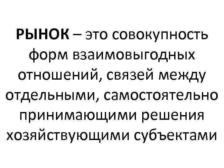 РЫНОК – это совокупность форм взаимовыгодных отношений, связей между отдельными, самостоятельно принимающими решения хозяйствующими