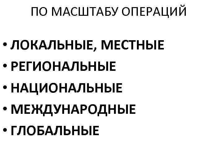 ПО МАСШТАБУ ОПЕРАЦИЙ • ЛОКАЛЬНЫЕ, МЕСТНЫЕ • РЕГИОНАЛЬНЫЕ • НАЦИОНАЛЬНЫЕ • МЕЖДУНАРОДНЫЕ • ГЛОБАЛЬНЫЕ