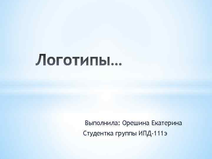 Выполнила: Орешина Екатерина Студентка группы ИПД-111 э 