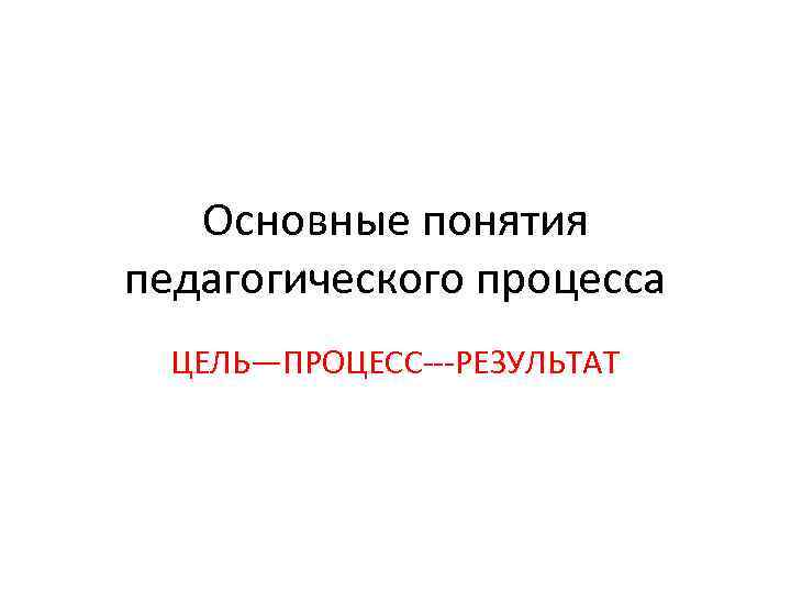 Основные понятия педагогического процесса ЦЕЛЬ—ПРОЦЕСС---РЕЗУЛЬТАТ 