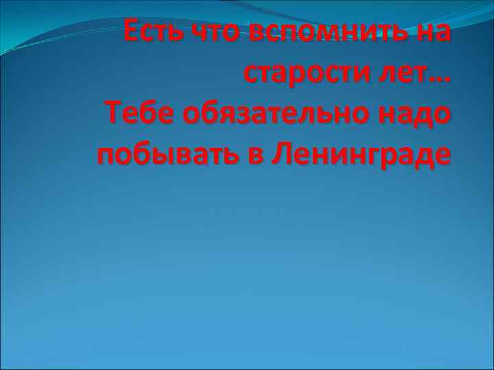 Есть что вспомнить на старости лет… Тебе обязательно надо побывать в Ленинграде 