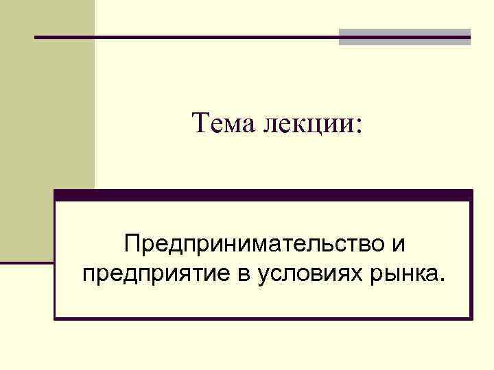 Тема лекции: Предпринимательство и предприятие в условиях рынка. 