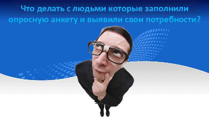 Что делать с людьми которые заполнили опросную анкету и выявили свои потребности? 
