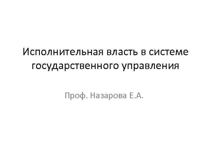 Исполнительная власть в системе государственного управления Проф. Назарова Е. А. 