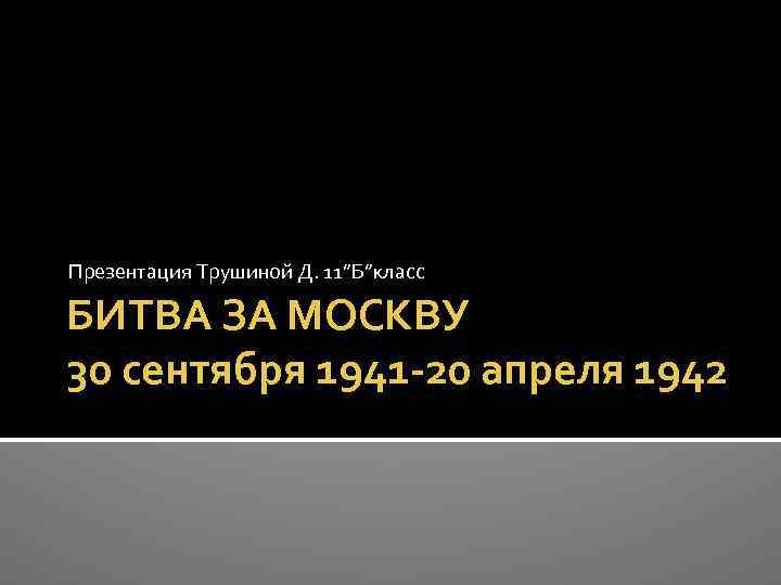 Презентация Трушиной Д. 11”Б”класс БИТВА ЗА МОСКВУ 30 сентября 1941 -20 апреля 1942 