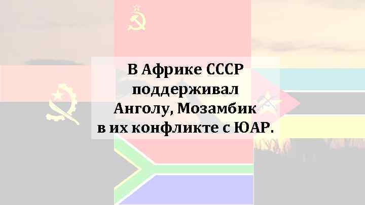 В Африке СССР поддерживал Анголу, Мозамбик в их конфликте с ЮАР. 