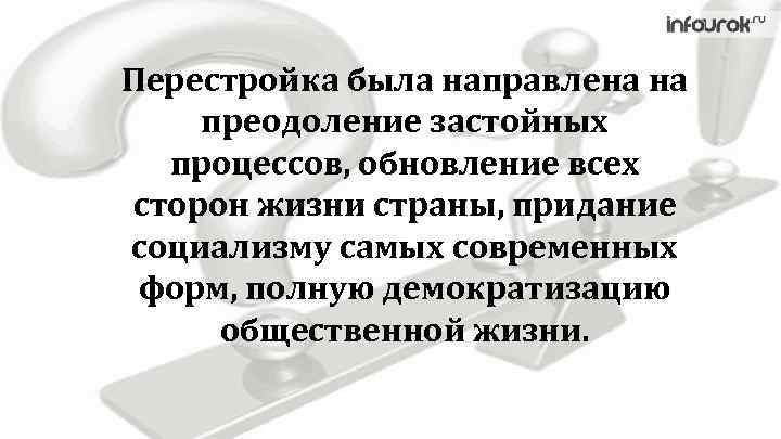 Перестройка была направлена на преодоление застойных процессов, обновление всех сторон жизни страны, придание социализму