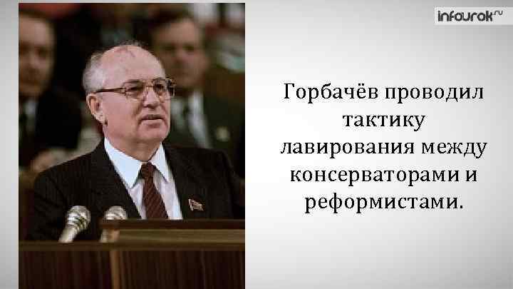Горбачёв проводил тактику лавирования между консерваторами и реформистами. 