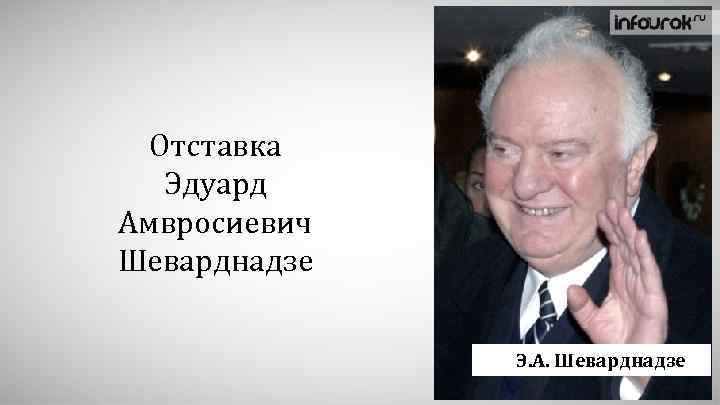 Отставка Эдуард Амвросиевич Шеварднадзе Э. А. Шеварднадзе 