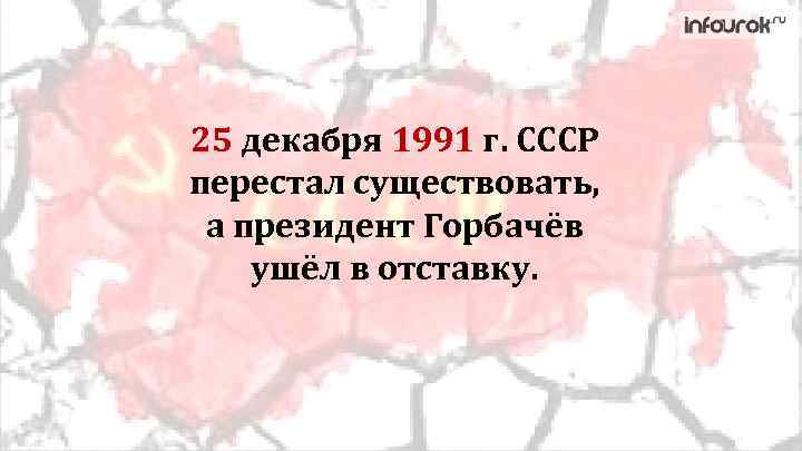 25 декабря 1991 г. СССР перестал существовать, а президент Горбачёв ушёл в отставку. 