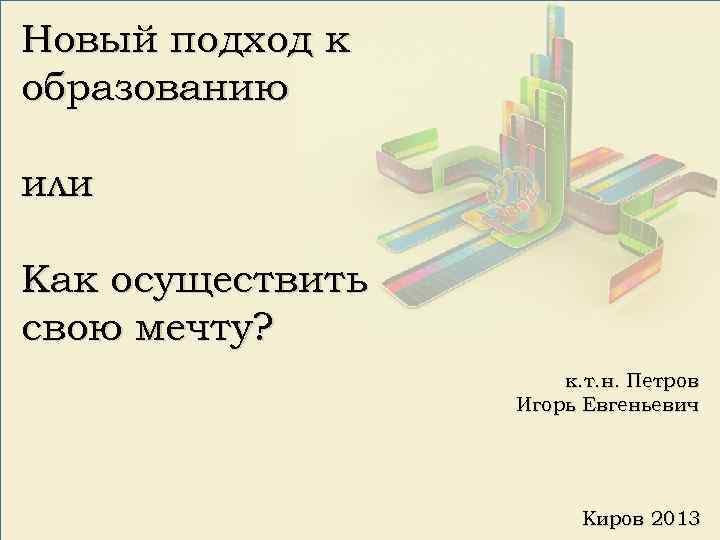 Новый подход к образованию или Как осуществить свою мечту? к. т. н. Петров Игорь